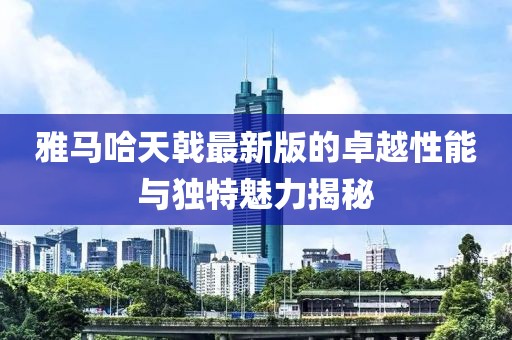 雅馬哈天戟最新版的卓越性能與獨(dú)特魅力揭秘