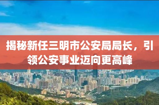 揭秘新任三明市公安局局長，引領(lǐng)公安事業(yè)邁向更高峰