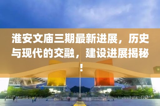淮安文廟三期最新進(jìn)展，歷史與現(xiàn)代的交融，建設(shè)進(jìn)展揭秘！