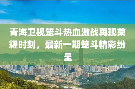 青海衛(wèi)視籠斗熱血激戰(zhàn)再現(xiàn)榮耀時刻，最新一期籠斗精彩紛呈