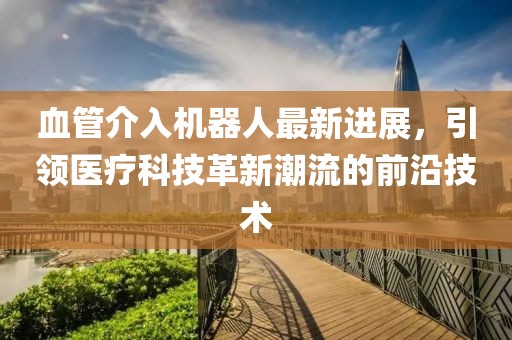 血管介入機(jī)器人最新進(jìn)展，引領(lǐng)醫(yī)療科技革新潮流的前沿技術(shù)