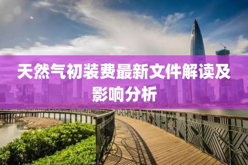 天然氣初裝費(fèi)最新文件解讀及影響分析