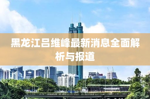 黑龍江呂維峰最新消息全面解析與報(bào)道