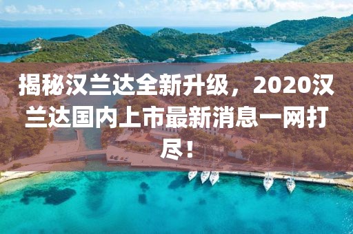 揭秘漢蘭達(dá)全新升級(jí)，2020漢蘭達(dá)國(guó)內(nèi)上市最新消息一網(wǎng)打盡！