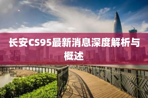 長(zhǎng)安CS95最新消息深度解析與概述