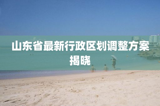 山東省最新行政區(qū)劃調(diào)整方案揭曉