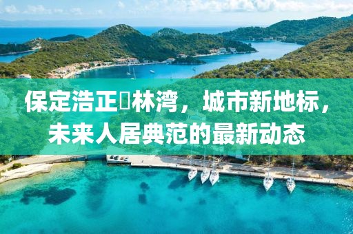 保定浩正渼林灣，城市新地標(biāo)，未來人居典范的最新動態(tài)