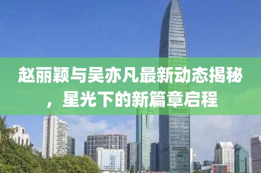 趙麗穎與吳亦凡最新動態(tài)揭秘，星光下的新篇章啟程