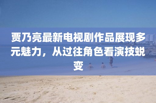 賈乃亮最新電視劇作品展現(xiàn)多元魅力，從過(guò)往角色看演技蛻變