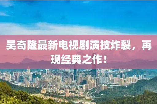 吳奇隆最新電視劇演技炸裂，再現(xiàn)經(jīng)典之作！