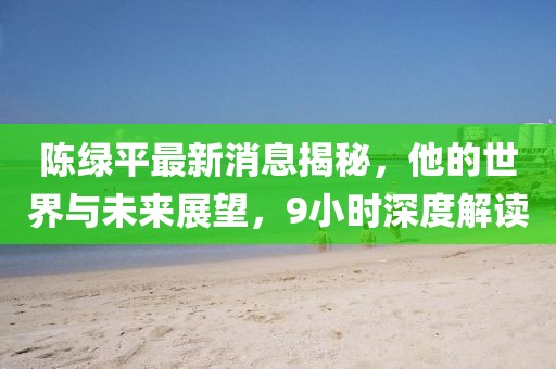 陳綠平最新消息揭秘，他的世界與未來展望，9小時深度解讀