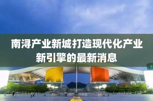 南潯產(chǎn)業(yè)新城打造現(xiàn)代化產(chǎn)業(yè)新引擎的最新消息