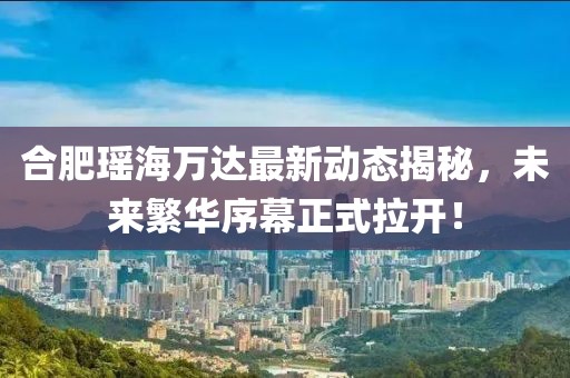 合肥瑤海萬(wàn)達(dá)最新動(dòng)態(tài)揭秘，未來(lái)繁華序幕正式拉開！