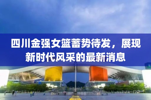 四川金強(qiáng)女籃蓄勢(shì)待發(fā)，展現(xiàn)新時(shí)代風(fēng)采的最新消息