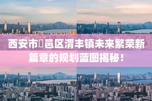 西安市鄠邑區(qū)渭豐鎮(zhèn)未來繁榮新篇章的規(guī)劃藍(lán)圖揭秘！