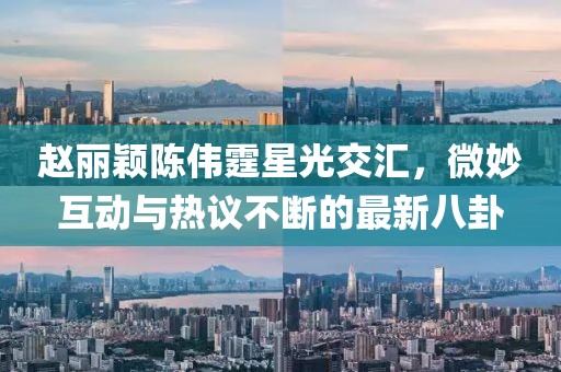 趙麗穎陳偉霆星光交匯，微妙互動與熱議不斷的最新八卦