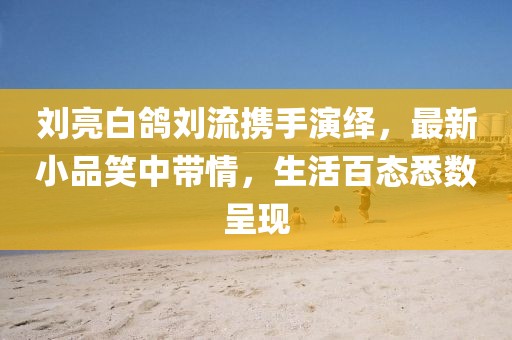 劉亮白鴿劉流攜手演繹，最新小品笑中帶情，生活百態(tài)悉數(shù)呈現(xiàn)