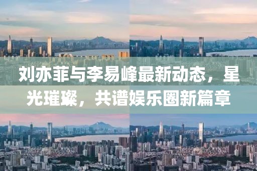 劉亦菲與李易峰最新動態(tài)，星光璀璨，共譜娛樂圈新篇章