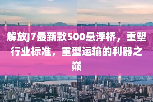 解放J7最新款500懸浮橋，重塑行業(yè)標(biāo)準(zhǔn)，重型運(yùn)輸?shù)睦髦畮p