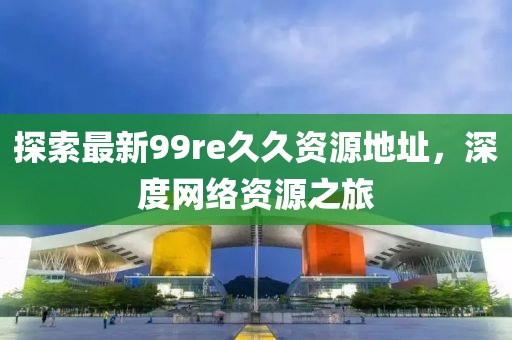 探索最新99re久久資源地址，深度網(wǎng)絡(luò)資源之旅