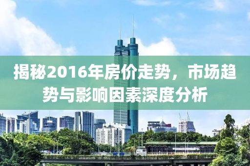 揭秘2016年房?jī)r(jià)走勢(shì)，市場(chǎng)趨勢(shì)與影響因素深度分析