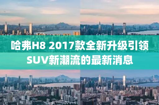 哈弗H8 2017款全新升級(jí)引領(lǐng)SUV新潮流的最新消息