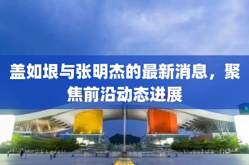 蓋如垠與張明杰的最新消息，聚焦前沿動態(tài)進展