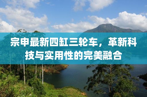 宗申最新四缸三輪車，革新科技與實(shí)用性的完美融合