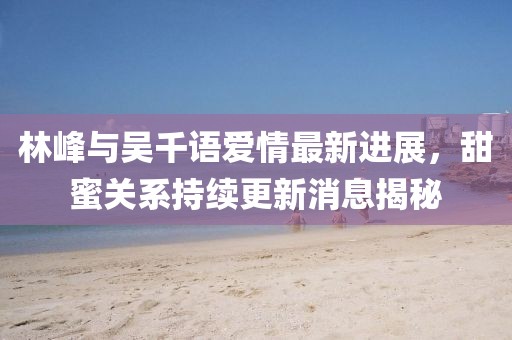 林峰與吳千語愛情最新進展，甜蜜關系持續(xù)更新消息揭秘