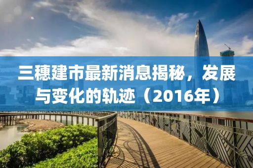 三穗建市最新消息揭秘，發(fā)展與變化的軌跡（2016年）