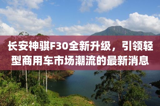 長安神騏F30全新升級，引領(lǐng)輕型商用車市場潮流的最新消息
