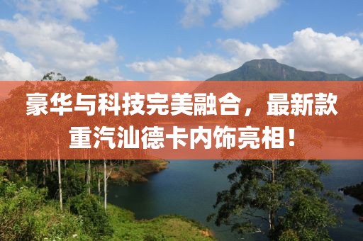 豪華與科技完美融合，最新款重汽汕德卡內(nèi)飾亮相！