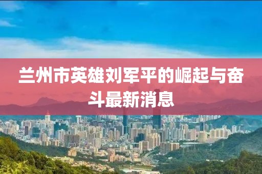 蘭州市英雄劉軍平的崛起與奮斗最新消息