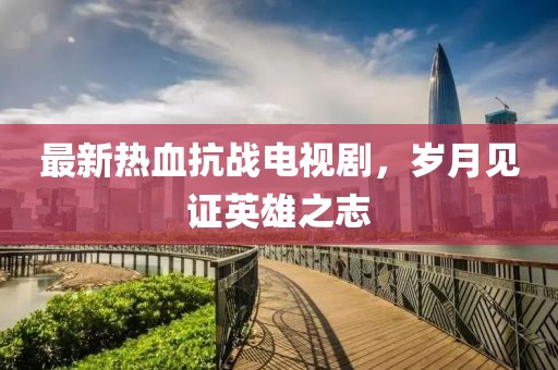 最新熱血抗戰(zhàn)電視劇，歲月見證英雄之志