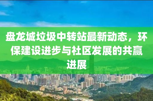 盤龍城垃圾中轉站最新動態(tài)，環(huán)保建設進步與社區(qū)發(fā)展的共贏進展