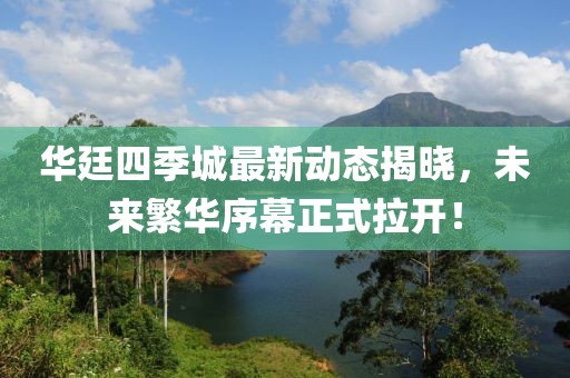 華廷四季城最新動態(tài)揭曉，未來繁華序幕正式拉開！