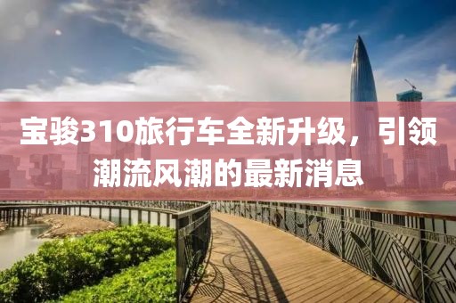 寶駿310旅行車全新升級，引領(lǐng)潮流風(fēng)潮的最新消息