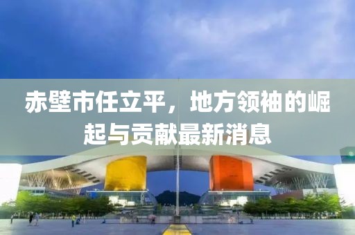 赤壁市任立平，地方領(lǐng)袖的崛起與貢獻(xiàn)最新消息