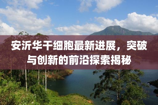 安沂華干細胞最新進展，突破與創(chuàng)新的前沿探索揭秘