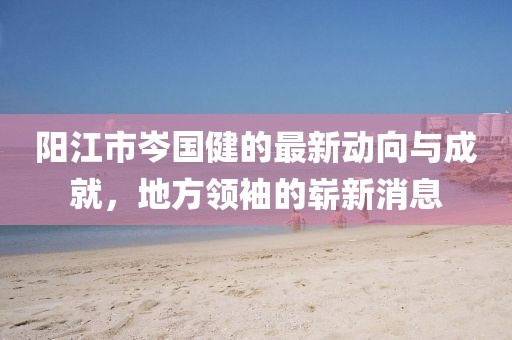 陽江市岑國健的最新動向與成就，地方領袖的嶄新消息