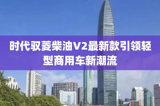 時(shí)代馭菱柴油V2最新款引領(lǐng)輕型商用車新潮流