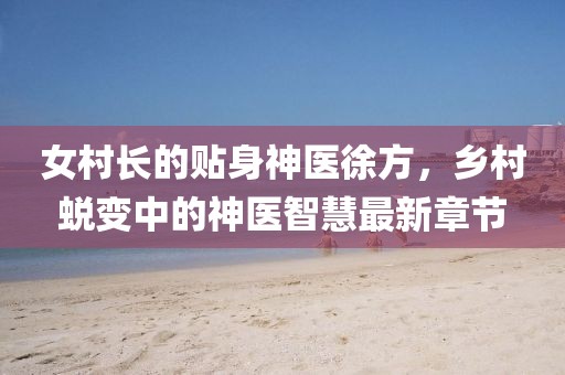 女村長(zhǎng)的貼身神醫(yī)徐方，鄉(xiāng)村蛻變中的神醫(yī)智慧最新章節(jié)