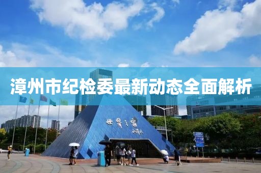 漳州市紀(jì)檢委最新動態(tài)全面解析