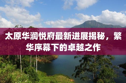 太原華潤(rùn)悅府最新進(jìn)展揭秘，繁華序幕下的卓越之作