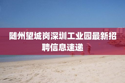 隨州望城崗深圳工業(yè)園最新招聘信息速遞
