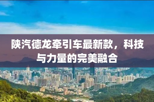 陜汽德龍牽引車最新款，科技與力量的完美融合
