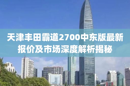 天津豐田霸道2700中東版最新報(bào)價(jià)及市場(chǎng)深度解析揭秘