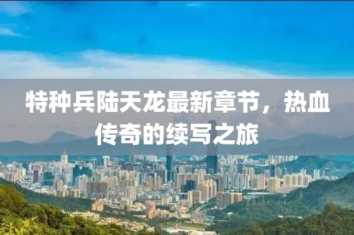 特種兵陸天龍最新章節(jié)，熱血傳奇的續(xù)寫之旅