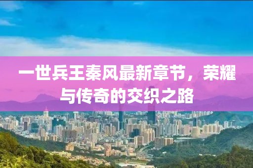 一世兵王秦風(fēng)最新章節(jié)，榮耀與傳奇的交織之路