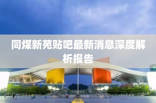 同煤新苑貼吧最新消息深度解析報(bào)告